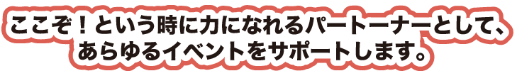 ここぞ！という時に力になれるパートナーとして、あらゆるイベントをサポートします。